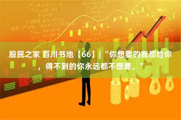 股民之家 百川书池【66】| “你想要的我都给你，得不到的你永远都不想要。”