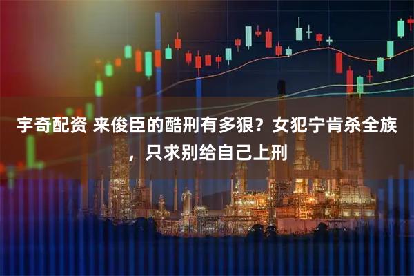 宇奇配资 来俊臣的酷刑有多狠？女犯宁肯杀全族，只求别给自己上刑