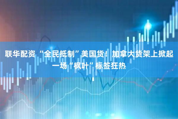 联华配资 “全民抵制”美国货！加拿大货架上掀起一场“枫叶”标签狂热