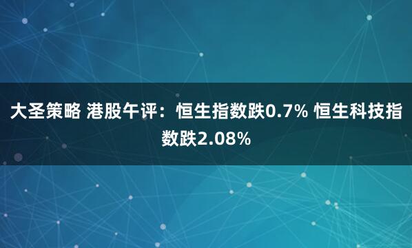 大圣策略 港股午评：恒生指数跌0.7% 恒生科技指数跌2.08%