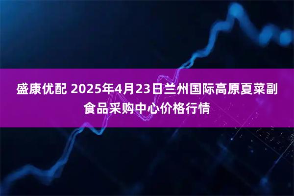 盛康优配 2025年4月23日兰州国际高原夏菜副食品采购中心价格行情
