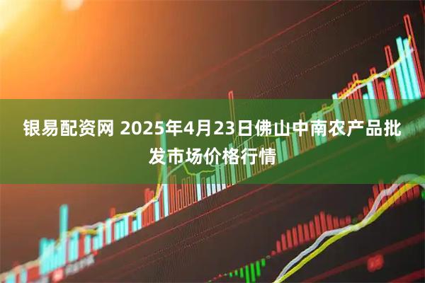 银易配资网 2025年4月23日佛山中南农产品批发市场价格行情