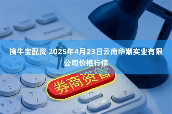 擒牛宝配资 2025年4月23日云南华潮实业有限公司价格行情
