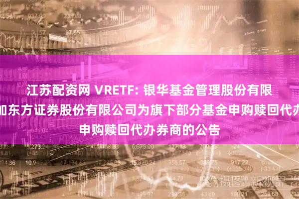 江苏配资网 VRETF: 银华基金管理股份有限公司关于增加东方证券股份有限公司为旗下部分基金申购赎回代办券商的公告