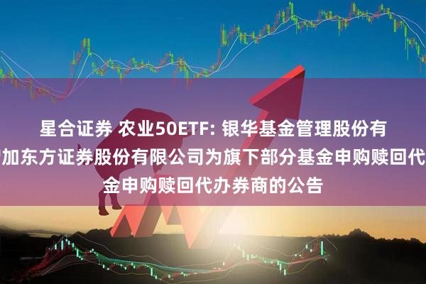 星合证券 农业50ETF: 银华基金管理股份有限公司关于增加东方证券股份有限公司为旗下部分基金申购赎回代办券商的公告