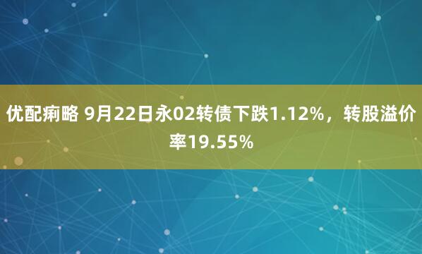 优配痢略 9月22日永02转债下跌1.12%，转股溢价率19.55%