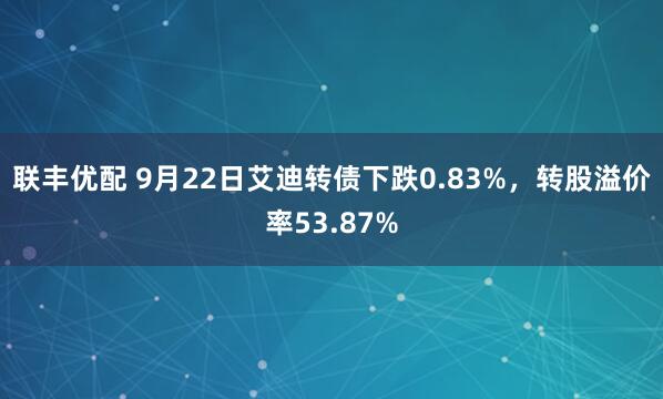 联丰优配 9月22日艾迪转债下跌0.83%，转股溢价率53.87%