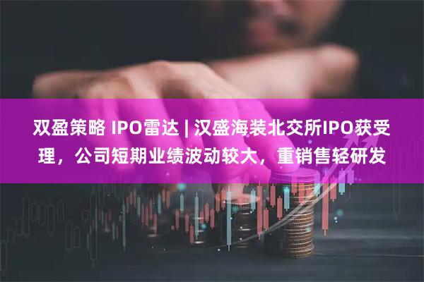 双盈策略 IPO雷达 | 汉盛海装北交所IPO获受理，公司短期业绩波动较大，重销售轻研发