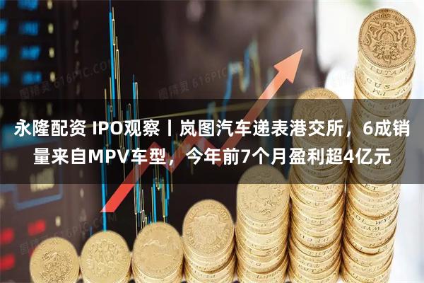 永隆配资 IPO观察丨岚图汽车递表港交所，6成销量来自MPV车型，今年前7个月盈利超4亿元