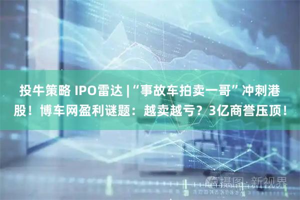 投牛策略 IPO雷达 |“事故车拍卖一哥”冲刺港股！博车网盈利谜题：越卖越亏？3亿商誉压顶！
