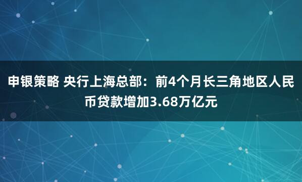 申银策略 央行上海总部:前4个月长三角地区人民币贷款增加3.68万亿元