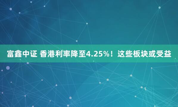 富鑫中证 香港利率降至4.25%！这些板块或受益