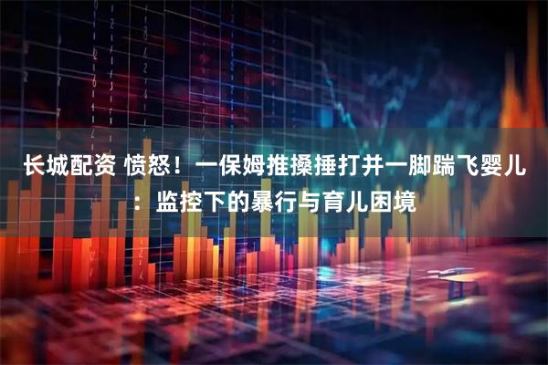 长城配资 愤怒！一保姆推搡捶打并一脚踹飞婴儿：监控下的暴行与育儿困境