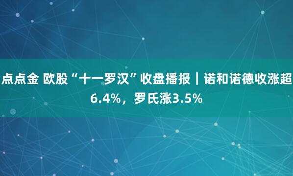 点点金 欧股“十一罗汉”收盘播报｜诺和诺德收涨超6.4%，罗氏涨3.5%