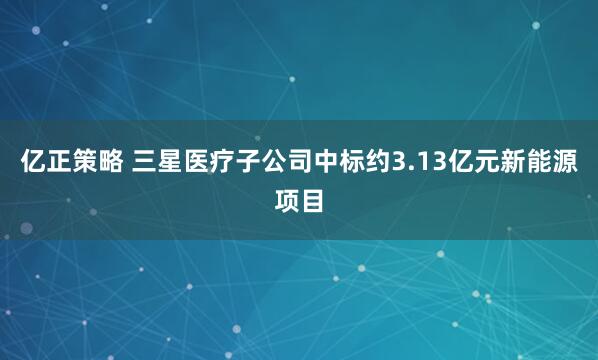 亿正策略 三星医疗子公司中标约3.13亿元新能源项目