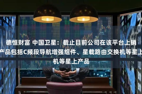 德恒财富 中国卫星：截止目前公司在该平台上销售的产品包括C频段导航增强组件、星载路由交换机等星上产品