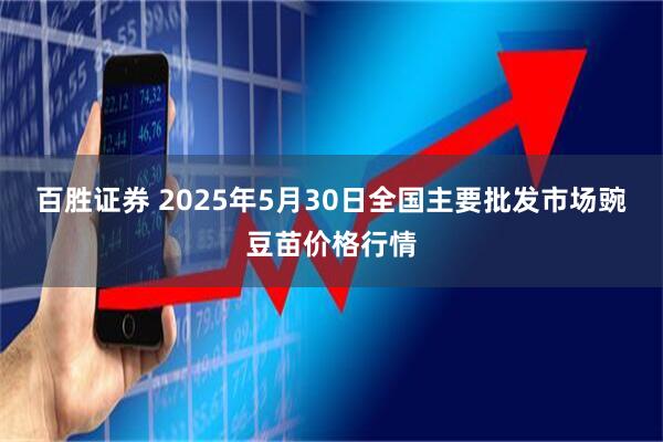 百胜证券 2025年5月30日全国主要批发市场豌豆苗价格行情