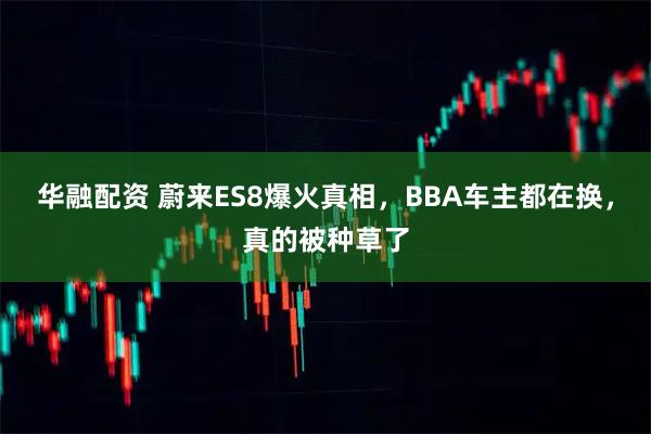 华融配资 蔚来ES8爆火真相，BBA车主都在换，真的被种草了