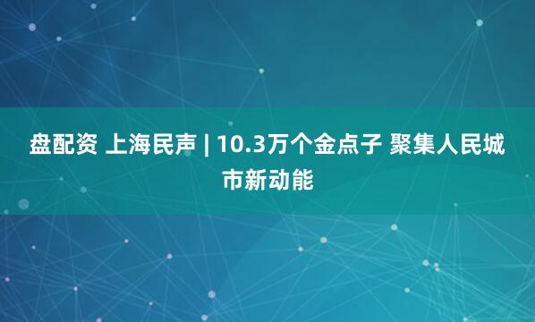 盘配资 上海民声 | 10.3万个金点子 聚集人民城市新动能