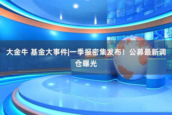 大金牛 基金大事件|一季报密集发布！公募最新调仓曝光