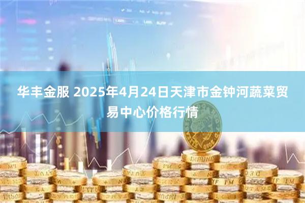 华丰金服 2025年4月24日天津市金钟河蔬菜贸易中心价格行情