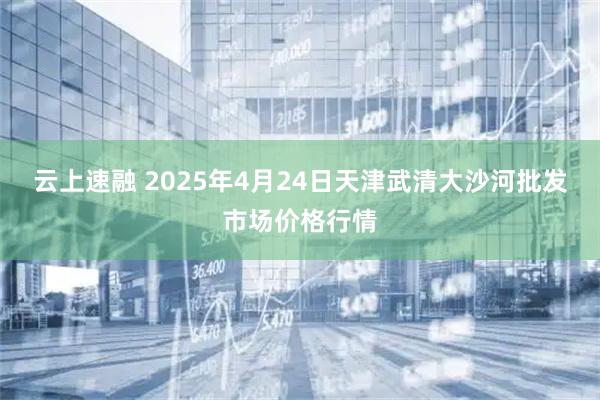 云上速融 2025年4月24日天津武清大沙河批发市场价格行情