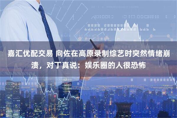 嘉汇优配交易 向佐在高原录制综艺时突然情绪崩溃，对丁真说：娱乐圈的人很恐怖