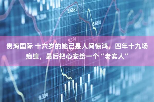 贵海国际 十六岁的她已是人间惊鸿，四年十九场痴缠，最后把心安给一个“老实人”