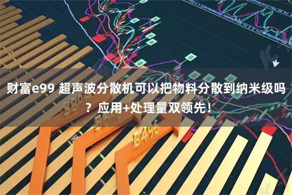 财富e99 超声波分散机可以把物料分散到纳米级吗 ？应用+处理量双领先！