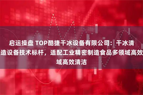 启运操盘 TOP酷捷干冰设备有限公司：干冰清洗制造设备技术标杆，适配工业精密制造食品多领域高效清洁