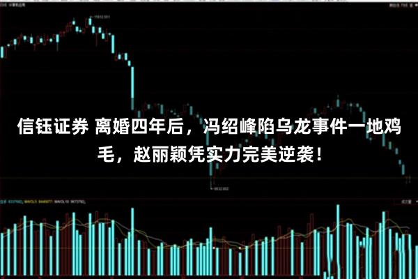 信钰证券 离婚四年后，冯绍峰陷乌龙事件一地鸡毛，赵丽颖凭实力完美逆袭！