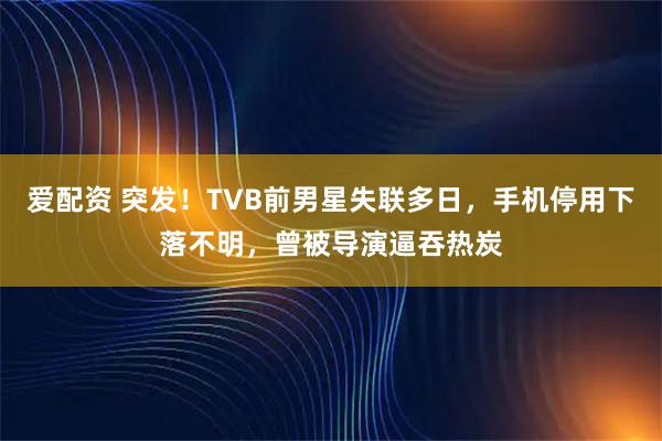 爱配资 突发！TVB前男星失联多日，手机停用下落不明，曾被导演逼吞热炭