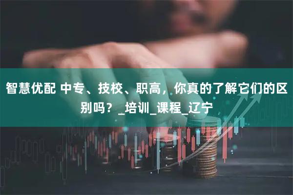 智慧优配 中专、技校、职高，你真的了解它们的区别吗？_培训_课程_辽宁