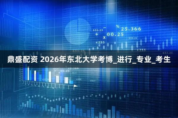 鼎盛配资 2026年东北大学考博_进行_专业_考生