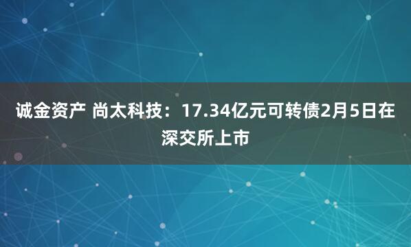 诚金资产 尚太科技：17.34亿元可转债2月5日在深交所上市