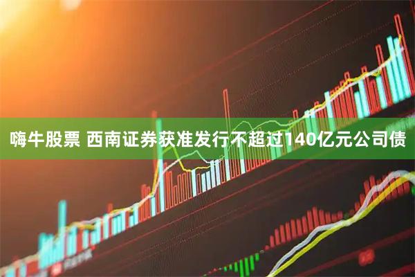 嗨牛股票 西南证券获准发行不超过140亿元公司债