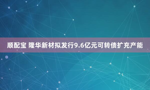 顺配宝 隆华新材拟发行9.6亿元可转债扩充产能